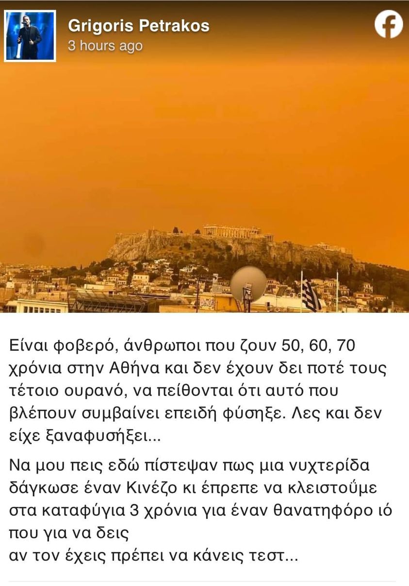 Μπορεί να είναι εικόνα κείμενο που λέει Grigoris Petrakos 3 hours ago f Είναι φοβερό, άνθρωποι που ζουν 50, 60, 70 χρόνια στην Αθήνα και δεν έχουν δει ποτέ τους τέτοιο ουρανό, να πείθονται ότι αυτό που βλέπουν συμβαίνει επειδή φύσηξε. Λεσ και δεν είχε ξαναφυσήξει... Να μου πεις εδώ πίστεψαν πως μια νυχτερίδα δάγκωσε έναν Κινέζο κι έπρεπε να κλειστούμε στα καταφύγια 3 χρόνια για έναν θανατηφόρο ιό που για να δεις αν τον έχεις πρέπει να κάνεις τεστ...