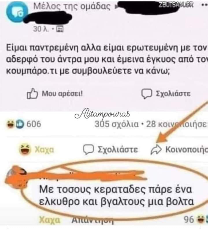 Μπορεί να είναι εικόνα κείμενο που λέει Μέλος της ομάδας 30入 ZBUTSAMGR Είμαι παντρεμένη αλλα είμαι ερωτευμένη με τον αδερφό του άντρα μου και έμεινα έγκυος από τον κουμπάρο.τι με συμβουλεύετε να κάνω; Μου αρέσει! 606 Σχολιάστε Alitampouras 305 σχόλια 28 κοινοήό οιήσε Χαχα Σχολιάστε Κοινοποιής Με τοσους κεραταδες πάρε ένα ελκυθρο και βγαλτους μια βολτα Απάντηση Χαχα 96