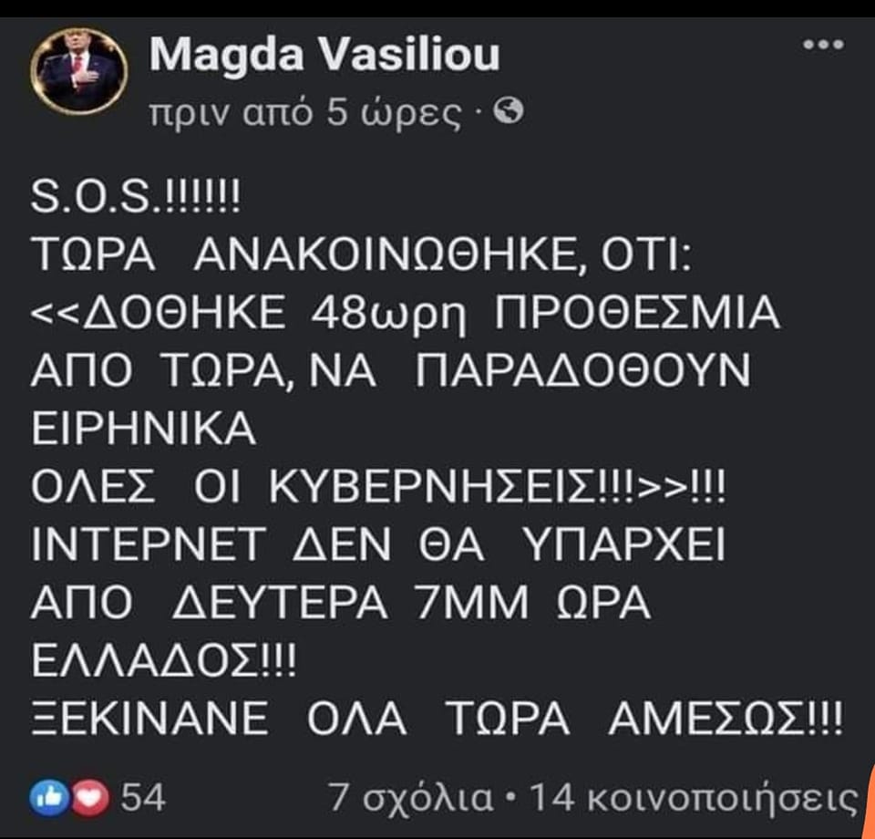 Μπορεί να είναι εικόνα 1 άτομο και κείμενο που λέει Magda Vasiliou πριν από 5 ωρες S.O.S.!!!!!! ΤΩΡΑ ΑΝΑΚΟΙΝΩΘΗΚΕ, ΟΤΙ: <<ΔΟΘΗΚΕ 48ωρη ΠΡΟΘΕΣΜΙΑ ΑΠΟ ΤΩΡΑ, ΝΑ ΠΑΡΑΔΟΘΟΥΝ ΕΙΡΗΝΙΚΑ ΟΛΕΣ ΟΙ ΚΥΒΕΡΝΗΣΕΙΣ!>>!!! INTEPNET ΔΕΝ ΘΑ ΥΠΑΡΧΕΙ ΑΠΟ ΔΕΥΤΕΡΑ 7MM ΩΡΑ ΕΛΛΑΔΟΣ!!! ΞΕΚΙΝΑΝΕ ΟΛΑ 54 ΤΩΡΑ ΑΜΕΣΩΣ!!! 7 σχόλια 14 κοινοποιήσεις
