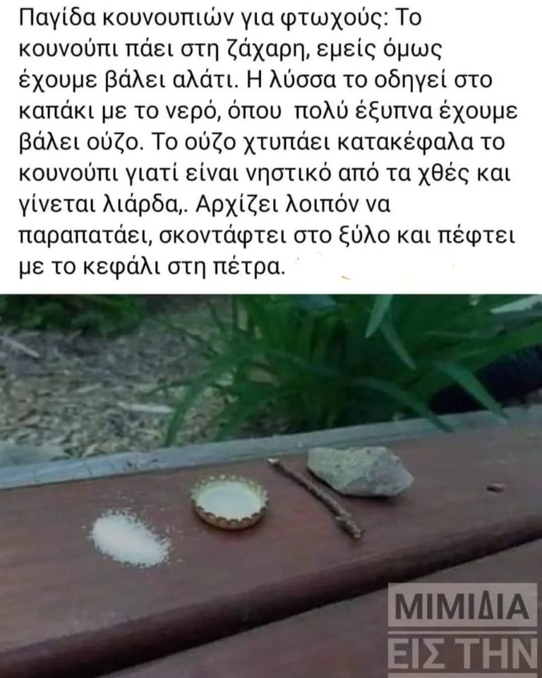 Μπορεί να είναι εικόνα κείμενο που λέει Παγίδα κουνουπιών για φτωχούς: Το κουνούπι πάει στη ζάχαρη, εμείς όμως έχουμε βάλει αλάτι. Î λύσσα το οδηγεί στο καπάκι με το νερό, όπου πολύ έξυπνα έχουμε βάλει ούζο. Το ούζο χτυπάει κατακέφαλα το κουνούπι γιατί είναι νηστικό από τα χθές και γίνεται λιάρδα, Αρχίζει λοιπόν να παραπατάει, σκοντάφτει στο ξύλο και πέφτει με το κεφάλι στη πέτρα. ΜΙΜΙΔΙΑ ΕΙΣ ΤΗΝ